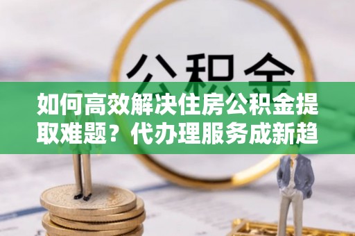 越西如何高效解决住房公积金提取难题？代办理服务成新趋势
